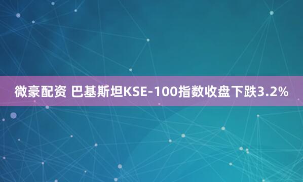 微豪配资 巴基斯坦KSE-100指数收盘下跌3.2%