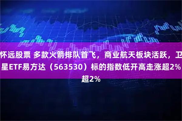 怀远股票 多款火箭排队首飞，商业航天板块活跃，卫星ETF易方达（563530）标的指数低开高走涨超2%