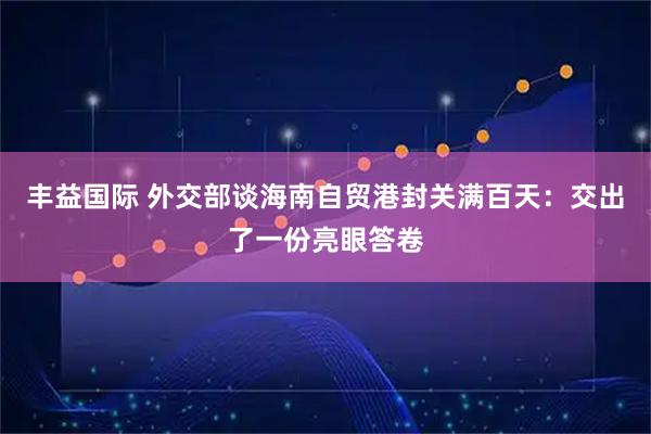 丰益国际 外交部谈海南自贸港封关满百天：交出了一份亮眼答卷