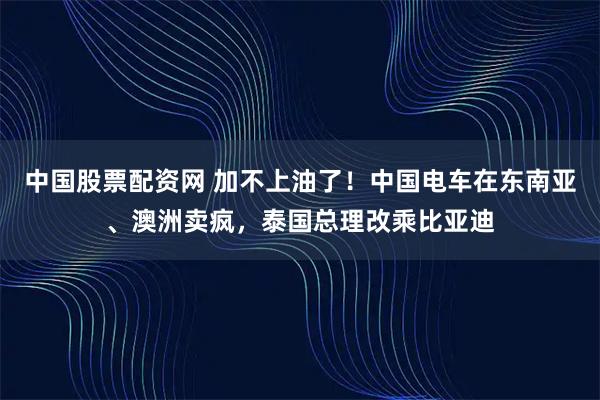 中国股票配资网 加不上油了！中国电车在东南亚、澳洲卖疯，泰国总理改乘比亚迪
