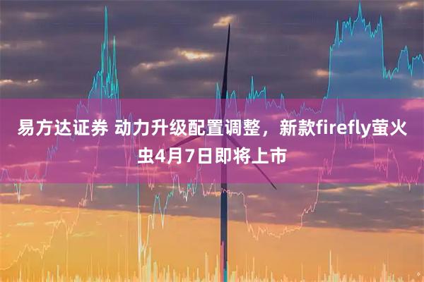 易方达证券 动力升级配置调整，新款firefly萤火虫4月7日即将上市