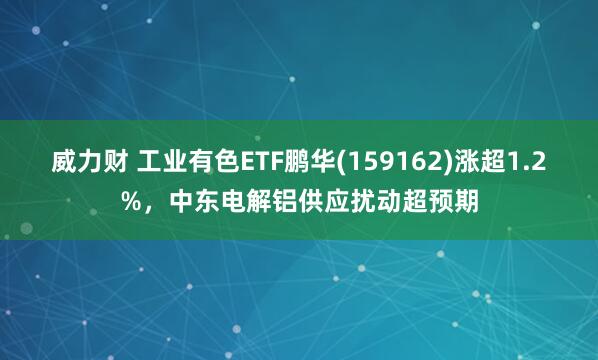 威力财 工业有色ETF鹏华(159162)涨超1.2%，中东电解铝供应扰动超预期