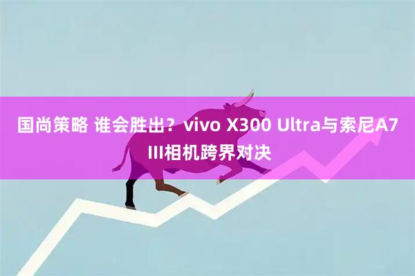 国尚策略 谁会胜出？vivo X300 Ultra与索尼A7 III相机跨界对决