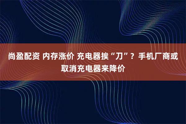 尚盈配资 内存涨价 充电器挨“刀”？手机厂商或取消充电器来降价