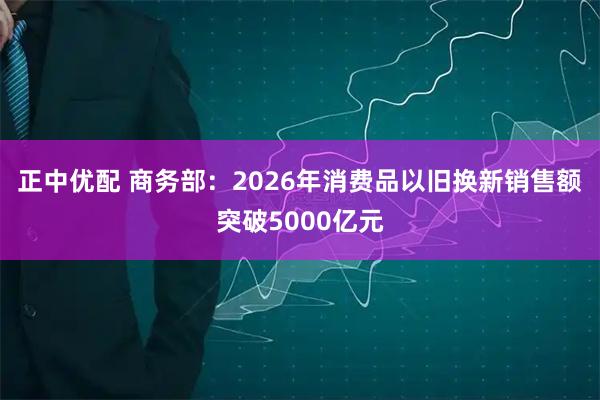 正中优配 商务部：2026年消费品以旧换新销售额突破5000亿元