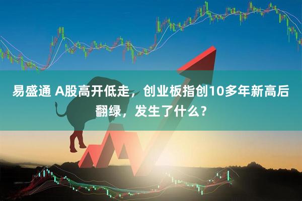 易盛通 A股高开低走,创业板指创10多年新高后翻绿,发生了什么?
